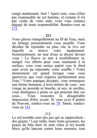 congé maintenant. Soit ! Après tout, vous n'êtes
pas responsable de cet homme, et comme il n'a
pas voulu de votre aide, vous vous estimez
dégagé de toute responsabilité. Rendez-vous au
171.
211
Vous glissez tranquillement au fil de l'eau, mais
un étrange pressentiment vous assaille. Vous
décidez de rejoindre au plus vite la rive sur
laquelle se trouve votre équipement.
Instantanément, un mur d'eau se dresse devant
vous ! Le fleuve se met à tourbillonner et,
malgré vos efforts pour vous maintenir à la
surface, vous vous sentez aspiré vers le rbnd
sans avoir pu reprendre votre souffle ! Votre
étonnement est grand lorsque vous vous
apercevez que vous respirez parfaitement sous
l'eau ! Votre panique dissipée, vous remarquez
une forme humaine, à trois mètres de vous : son
visage ne possède ni bouche, ni nez, ni oreilles,
vous distinguez à peine ce qui pourrait être ses
yeux... Vous ressentez la désagréable
impression d'être scruté. Si vous avez 8 points
de Pouvoir, rendez-vous au 79. Sinon, rendez-
vous au 141.
- 212 -
Le sol tremble sous des pas qui se rapprochent :
des géants ! Leur taille, leurs traits grossiers, les
peaux de bête dont ils sont vêtus et les lourds
blocs qu'ils lancent contre leurs ennemis, tout
 