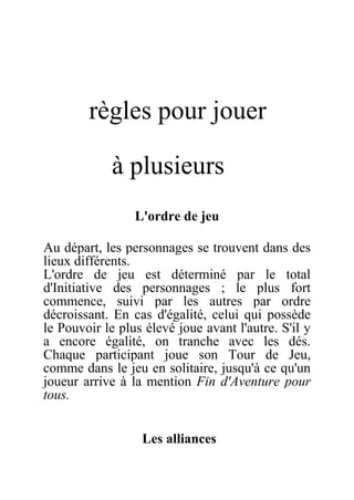 règles pour jouer
à plusieurs
L'ordre de jeu
Au départ, les personnages se trouvent dans des
lieux différents.
L'ordre de jeu est déterminé par le total
d'Initiative des personnages ; le plus fort
commence, suivi par les autres par ordre
décroissant. En cas d'égalité, celui qui possède
le Pouvoir le plus élevé joue avant l'autre. S'il y
a encore égalité, on tranche avec les dés.
Chaque participant joue son Tour de Jeu,
comme dans le jeu en solitaire, jusqu'à ce qu'un
joueur arrive à la mention Fin d'Aventure pour
tous.
Les alliances
 