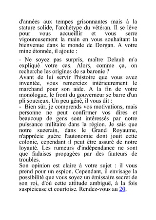 d'années aux tempes grisonnantes mais à la
stature solide, l'archétype du vétéran. Il se lève
pour vous accueillir et vous serre
vigoureusement la main en vous souhaitant la
bienvenue dans le monde de Dorgan. A votre
mine étonnée, il ajoute :
- Ne soyez pas surpris, maître Delaub m'a
expliqué votre cas. Alors, comme ça, on
recherche les origines de sa baronie ?
Avant de lui servir l'histoire que vous avez
inventée, vous remerciez intérieurement le
marchand pour son aide. A la fin de votre
monologue, le front du gouverneur se barre d'un
pli soucieux. Un peu gêné, il vous dit :
- Bien sûr, je comprends vos motivations, mais
personne ne peut confirmer vos dires et
beaucoup de gens sont intéressés par notre
puissance militaire dans la région. Je sais que
notre suzerain, dans le Grand Royaume,
n'apprécie guère l'autonomie dont jouit cette
colonie, cependant il peut être assuré de notre
loyauté. Les rumeurs d'indépendance ne sont
que fadaises propagées par des fauteurs de
troubles.
Son opinion est claire à votre sujet : il vous
prend pour un espion. Cependant, il envisage la
possibilité que vous soyez un émissaire secret de
son roi, d'où cette attitude ambiguë, à la fois
suspicieuse et courtoise. Rendez-vous au 20.
 