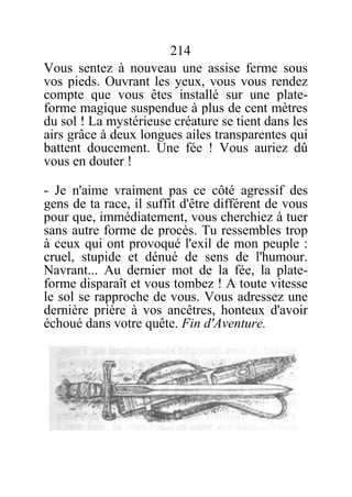 214
Vous sentez à nouveau une assise ferme sous
vos pieds. Ouvrant les yeux, vous vous rendez
compte que vous êtes installé sur une plate-
forme magique suspendue à plus de cent mètres
du sol ! La mystérieuse créature se tient dans les
airs grâce à deux longues ailes transparentes qui
battent doucement. Une fée ! Vous auriez dû
vous en douter !
- Je n'aime vraiment pas ce côté agressif des
gens de ta race, il suffit d'être différent de vous
pour que, immédiatement, vous cherchiez à tuer
sans autre forme de procès. Tu ressembles trop
à ceux qui ont provoqué l'exil de mon peuple :
cruel, stupide et dénué de sens de l'humour.
Navrant... Au dernier mot de la fée, la plate-
forme disparaît et vous tombez ! A toute vitesse
le sol se rapproche de vous. Vous adressez une
dernière prière à vos ancêtres, honteux d'avoir
échoué dans votre quête. Fin d'Aventure.
 