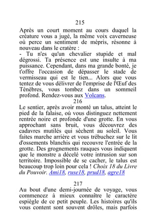 215
Après un court moment au cours duquel la
créature vous a jugé, la même voix caverneuse
où perce un sentiment de mépris, résonne à
nouveau dans le cratère :
- Tu n'es qu'un chevalier stupide et mal
dégrossi. Ta présence est une insulte à ma
puissance. Cependant, dans ma grande bonté, je
t'offre l'occasion de dépasser le stade de
vermisseau qui est le tien... Alors que vous
tentez de vous délivrer de l'emprise de l'Œuf des
Ténèbres, vous tombez dans un sommeil
profond. Rendez-vous aux Volcans.
216
Le sentier, après avoir monté un talus, atteint le
pied de la falaise, où vous distinguez nettement
rentrée noire et profonde d'une grotte. En vous
approchant sans bruit, vous découvrez des
cadavres mutilés qui sèchent au soleil. Vous
faites marche arrière et vous trébuchez sur le lit
d'ossements blanchis qui recouvre l'entrée de la
grotte. Des grognements rauques vous indiquent
que le monstre a décelé votre intrusion sur son
territoire. Impossible de se cacher, le talus est
beaucoup trop loin pour cela ! Choix 18 du Livre
du Pouvoir. Ami18, ruse18, prud18, agre18
217
Au bout d'une demi-journée de voyage, vous
commencez à mieux connaître le caractère
espiègle de ce petit peuple. Les histoires qu'ils
vous content sont souvent drôles, mais parfois
 