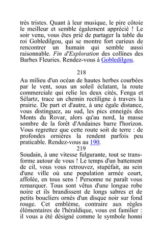 très tristes. Quant à leur musique, le pire côtoie
le meilleur et semble également apprécié ! Le
soir venu, vous êtes prié de partager la table du
roi Gobledilgou, qui se montre fort curieux de
rencontrer un humain qui semble aussi
raisonnable. Fin d'Exploration des collines des
Barbes Fleuries. Rendez-vous à Gobledilgou.
218
Au milieu d'un océan de hautes herbes courbées
par le vent, sous un soleil éclatant, la route
commerciale qui relie les deux cités, Fenga et
Sélartz, trace un chemin rectiligne à travers la
prairie. De part et d'autre, à une égale distance,
vous distinguez, au sud, les pics enneigés des
Monts du Rovar, alors qu'au nord, la masse
sombre de la forêt d'Andaines barre l'horizon.
Vous regrettez que cette route soit de terre : de
profondes ornières la rendent parfois peu
praticable. Rendez-vous au 190.
219
Soudain, à une vitesse fulgurante, tout se trans-
forme autour de vous ! Le temps d'un battement
de cil, vous vous retrouvez, stupéfait, au sein
d'une ville où une population armée court,
affolée, en tous sens ! Personne ne paraît vous
remarquer. Tous sont vêtus d'une longue robe
noire et ils brandissent de longs sabres et de
petits boucliers ornés d'un disque noir sur fond
rouge. Cet emblème, contraire aux règles
élémentaires de l'héraldique, vous est familier :
il vous a été désigné comme le symbole honni
 