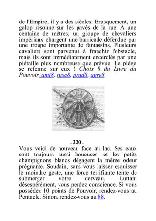 de l'Empire, il y a des siècles. Brusquement, un
galop résonne sur les pavés de la rue. A une
centaine de mètres, un groupe de chevaliers
impériaux chargent une barricade défendue par
une troupe importante de fantassins. Plusieurs
cavaliers sont parvenus à franchir l'obstacle,
mais ils sont immédiatement encerclés par une
piétaille plus nombreuse que prévue. Le piège
se referme sur eux ! Choix 8 du Livre du
Pouvoir. ami8, ruse8, prud8, agre8
- 220 -
Vous voici de nouveau face au lac. Ses eaux
sont toujours aussi boueuses, et les petits
champignons blancs dégagent la même odeur
prégnante. Soudain, sans vous laisser esquisser
le moindre geste, une force terrifiante tente de
submerger votre cerveau. Luttant
désespérément, vous perdez conscience. Si vous
possédez 10 points de Pouvoir, rendez-vous au
Pentacle. Sinon, rendez-vous au 88.
 
