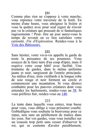 221
Comme plus rien ne s'oppose à votre marche,
vous reprenez votre traversée de la forêt. En
moins d'une heure, vous atteignez la lisière et
vous la quittez avec pour seul regret de n'avoir
pas vu la créature qui poussait de si fantastiques
rugissements ! Peut- être un jour aurez-vous le
temps de revenir en ce lieu satisfaire votre
curiosité. Fin d'Exploration. Rendez-vous à la
Voie des Bâtisseurs.
222
Sans hésiter, votre vis-à-vis appelle la garde de
toute la puissance de ses poumons. Vous
essayez de le faire taire d'un coup d'épée, mais il
esquive votre coup hâtif avec facilité. Une
trentaine de gardes, dans le même uniforme
jaune et noir, surgissent de l'entrée principale.
Au milieu d'eux, trois vieillards à la longue robe
de soie rouge et noir forment un cercle et
commencent une incantation. Si vous désirez
combattre pour les pauvres créatures dont vous
entendez les hurlements, rendez-vous au 58. Si
vous préférez fuir, rendez-vous au 140.
223
La tente dans laquelle vous entrez, trop basse
pour vous, vous oblige à vous présenter courbé.
Gobledilgou vous souhaite la bienvenue pour ce
repas, non sans un pétillement de malice dans
les yeux. Sur vos gardes, vous vous installez sur
un coussin trop petit sans cesser d'observer le
roi, qui se contente d'avaler paisiblement,
 