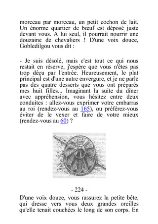 morceau par morceau, un petit cochon de lait.
Un énorme quartier de bœuf est déposé juste
devant vous. A lui seul, il pourrait nourrir une
douzaine de chevaliers ! D'une voix douce,
Gobledilgou vous dit :
- Je suis désolé, mais c'est tout ce qui nous
restait en réserve, j'espère que vous n'êtes pas
trop déçu par l'entrée. Heureusement, le plat
principal est d'une autre envergure, et je ne parle
pas des quatre desserts que vous ont préparés
mes huit filles... Imaginant la suite du dîner
avec appréhension, vous hésitez entre deux
conduites : allez-vous exprimer votre embarras
au roi (rendez-vous au 165), ou préférez-vous
éviter de le vexer et faire de votre mieux
(rendez-vous au 60) ?
- 224 -
D'une voix douce, vous rassurez la petite bête,
qui dresse vers vous deux grandes oreilles
qu'elle tenait couchées le long de son corps. En
 