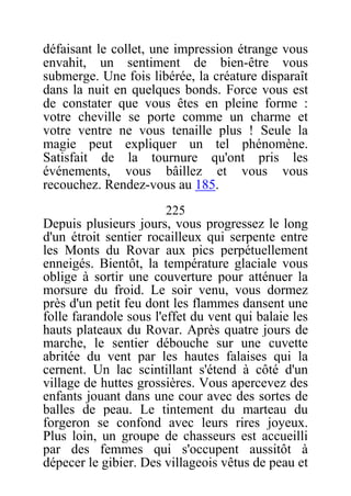 défaisant le collet, une impression étrange vous
envahit, un sentiment de bien-être vous
submerge. Une fois libérée, la créature disparaît
dans la nuit en quelques bonds. Force vous est
de constater que vous êtes en pleine forme :
votre cheville se porte comme un charme et
votre ventre ne vous tenaille plus ! Seule la
magie peut expliquer un tel phénomène.
Satisfait de la tournure qu'ont pris les
événements, vous bâillez et vous vous
recouchez. Rendez-vous au 185.
225
Depuis plusieurs jours, vous progressez le long
d'un étroit sentier rocailleux qui serpente entre
les Monts du Rovar aux pics perpétuellement
enneigés. Bientôt, la température glaciale vous
oblige à sortir une couverture pour atténuer la
morsure du froid. Le soir venu, vous dormez
près d'un petit feu dont les flammes dansent une
folle farandole sous l'effet du vent qui balaie les
hauts plateaux du Rovar. Après quatre jours de
marche, le sentier débouche sur une cuvette
abritée du vent par les hautes falaises qui la
cernent. Un lac scintillant s'étend à côté d'un
village de huttes grossières. Vous apercevez des
enfants jouant dans une cour avec des sortes de
balles de peau. Le tintement du marteau du
forgeron se confond avec leurs rires joyeux.
Plus loin, un groupe de chasseurs est accueilli
par des femmes qui s'occupent aussitôt à
dépecer le gibier. Des villageois vêtus de peau et
 
