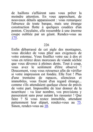 de haillons s'affairent sans vous prêter la
moindre attention. En vous approchant, de
nouveaux détails apparaissent : vous remarquez
l'absence de toute barque, mais une étrange
construction flotte à quelques coudées d'un
ponton. Circulaire, elle ressemble à une énorme
coupe oubliée par un géant. Rendez-vous au
175.
226
Enfin débarrassé de cet aigle des montagnes,
vous décidez de vous plier aux exigences de
votre estomac. Vous fouillez votre sac à dos et
vous en retirez deux morceaux de viande séchée
que vous dévorez à pleines dents. Tout à coup,
vous avez le sentiment d'être observé !
Doucement, vous vous retournez afin de vérifier
si votre impression est fondée. Elle l'est ! Plus
d'une trentaine de rapaces, silencieux et
immobiles, vous fixent d'un regard étrange...
comme s'ils attendaient quelque chose de précis
de votre part. Impossible de leur donner de la
nourriture : vu leur nombre, vos provisions y
passeraient sans pour autant les rassasier ! Que
faire ? Si vous restez immobile, attendant
patiemment leur départ, rendez-vous au 75.
Sinon, rendez-vous au 10.
 