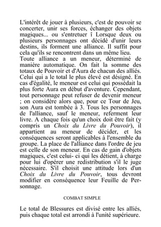 L'intérêt de jouer à plusieurs, c'est de pouvoir se
concerter, unir ses forces, échanger des objets
magiques... ou s'entretuer î Lorsque deux ou
plusieurs personnages ont décidé d'unir leurs
destins, ils forment une alliance. Il suffit pour
cela qu'ils se rencontrent dans un même lieu.
Toute alliance a un meneur, déterminé de
manière automatique. On fait la somme des
totaux de Pouvoir et d'Aura de chacun des alliés.
Celui qui a le total le plus élevé est désigné. En
cas d'égalité, le meneur est celui qui possédait la
plus forte Aura en début d'aventure. Cependant,
tout personnage peut refuser de devenir meneur
; on considère alors que, pour ce Tour de Jeu,
son Aura est tombée à 3. Tous les personnages
de l'alliance, sauf le meneur, referment leur
livre. A chaque fois qu'un choix doit être fait (y
compris un Choix du Livre du Pouvoir), il
appartient au meneur de décider, et les
conséquences seront applicables à l'ensemble du
groupe. La place de l'alliance dans l'ordre de jeu
est celle de son meneur. En cas de gain d'objets
magiques, c'est celui- ci qui les détient, à charge
pour lui d'opérer une redistribution s'il le juge
nécessaire. S'il choisit une attitude lors d'un
Choix du Livre du Pouvoir, tous devront
modifier en conséquence leur Feuille de Per-
sonnage.
COMBAT SIMPLE
Le total de Blessures est divisé entre les alliés,
puis chaque total est arrondi à l'unité supérieure.
 