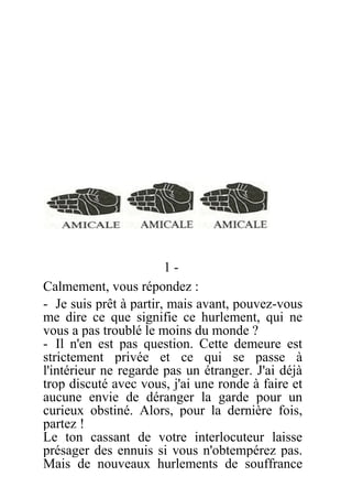 1 -
Calmement, vous répondez :
- Je suis prêt à partir, mais avant, pouvez-vous
me dire ce que signifie ce hurlement, qui ne
vous a pas troublé le moins du monde ?
- Il n'en est pas question. Cette demeure est
strictement privée et ce qui se passe à
l'intérieur ne regarde pas un étranger. J'ai déjà
trop discuté avec vous, j'ai une ronde à faire et
aucune envie de déranger la garde pour un
curieux obstiné. Alors, pour la dernière fois,
partez !
Le ton cassant de votre interlocuteur laisse
présager des ennuis si vous n'obtempérez pas.
Mais de nouveaux hurlements de souffrance
 