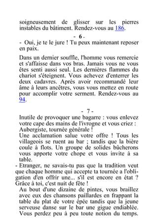 soigneusement de glisser sur les pierres
instables du bâtiment. Rendez-vous au 186.
- 6 -
- Oui, je te le jure ! Tu peux maintenant reposer
en paix.
Dans un dernier souffle, l'homme vous remercie
et s'affaisse dans vos bras. Jamais vous ne vous
êtes senti aussi seul. Les dernières flammes du
chariot s'éteignent. Vous achevez d'enterrer les
deux cadavres. Après avoir recommandé leur
âme à leurs ancêtres, vous vous mettez en route
pour accomplir votre serment. Rendez-vous au
94.
- 7 -
Inutile de provoquer une bagarre : vous enlevez
votre cape des mains de l'ivrogne et vous criez :
Aubergiste, tournée générale !
Une acclamation salue votre offre ! Tous les
villageois se ruent au bar ; tandis que la bière
coule à flots. Un groupe de solides bûcherons
vous apporte votre chope et vous invite à sa
table.
- Etranger, ne savais-tu pas que la tradition veut
que chaque homme qui accepte ta tournée a l'obli-
gation d'en offrir une... s'il est encore en état ?
Grâce à toi, c'est nuit de fête !
Au bout d'une dizaine de pintes, vous braillez
avec eux des chansons paillardes en frappant la
table du plat de votre épée tandis que la jeune
serveuse danse sur le bar une gigue endiablée.
Vous perdez peu à peu toute notion du temps.
 