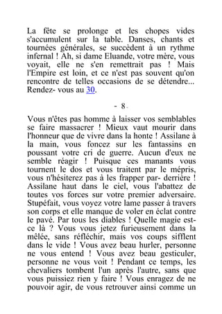 La fête se prolonge et les chopes vides
s'accumulent sur la table. Danses, chants et
tournées générales, se succèdent à un rythme
infernal ! Ah, si dame Eluande, votre mère, vous
voyait, elle ne s'en remettrait pas ! Mais
l'Empire est loin, et ce n'est pas souvent qu'on
rencontre de telles occasions de se détendre...
Rendez- vous au 30.
- 8 -
Vous n'êtes pas homme à laisser vos semblables
se faire massacrer ! Mieux vaut mourir dans
l'honneur que de vivre dans la honte ! Assilane à
la main, vous foncez sur les fantassins en
poussant votre cri de guerre. Aucun d'eux ne
semble réagir ! Puisque ces manants vous
tournent le dos et vous traitent par le mépris,
vous n'hésiterez pas à les frapper par- derrière !
Assilane haut dans le ciel, vous l'abattez de
toutes vos forces sur votre premier adversaire.
Stupéfait, vous voyez votre lame passer à travers
son corps et elle manque de voler en éclat contre
le pavé. Par tous les diables ! Quelle magie est-
ce là ? Vous vous jetez furieusement dans la
mêlée, sans réfléchir, mais vos coups sifflent
dans le vide ! Vous avez beau hurler, personne
ne vous entend ! Vous avez beau gesticuler,
personne ne vous voit ! Pendant ce temps, les
chevaliers tombent l'un après l'autre, sans que
vous puissiez rien y faire ! Vous enragez de ne
pouvoir agir, de vous retrouver ainsi comme un
 