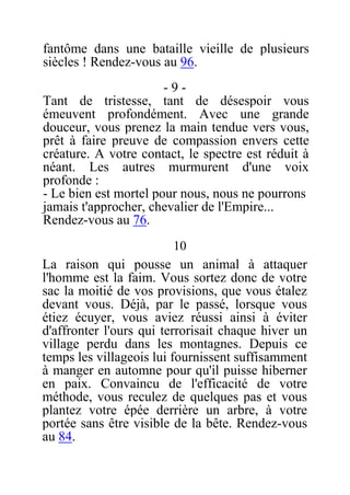 fantôme dans une bataille vieille de plusieurs
siècles ! Rendez-vous au 96.
- 9 -
Tant de tristesse, tant de désespoir vous
émeuvent profondément. Avec une grande
douceur, vous prenez la main tendue vers vous,
prêt à faire preuve de compassion envers cette
créature. A votre contact, le spectre est réduit à
néant. Les autres murmurent d'une voix
profonde :
- Le bien est mortel pour nous, nous ne pourrons
jamais t'approcher, chevalier de l'Empire...
Rendez-vous au 76.
10
La raison qui pousse un animal à attaquer
l'homme est la faim. Vous sortez donc de votre
sac la moitié de vos provisions, que vous étalez
devant vous. Déjà, par le passé, lorsque vous
étiez écuyer, vous aviez réussi ainsi à éviter
d'affronter l'ours qui terrorisait chaque hiver un
village perdu dans les montagnes. Depuis ce
temps les villageois lui fournissent suffisamment
à manger en automne pour qu'il puisse hiberner
en paix. Convaincu de l'efficacité de votre
méthode, vous reculez de quelques pas et vous
plantez votre épée derrière un arbre, à votre
portée sans être visible de la bête. Rendez-vous
au 84.
 
