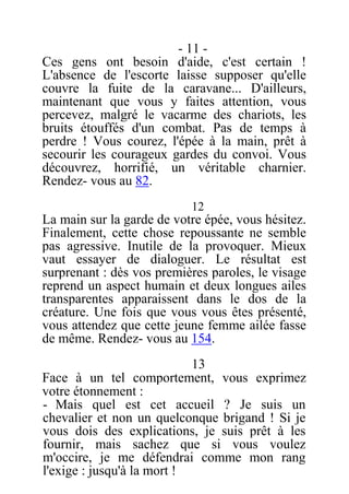 - 11 -
Ces gens ont besoin d'aide, c'est certain !
L'absence de l'escorte laisse supposer qu'elle
couvre la fuite de la caravane... D'ailleurs,
maintenant que vous y faites attention, vous
percevez, malgré le vacarme des chariots, les
bruits étouffés d'un combat. Pas de temps à
perdre ! Vous courez, l'épée à la main, prêt à
secourir les courageux gardes du convoi. Vous
découvrez, horrifié, un véritable charnier.
Rendez- vous au 82.
12
La main sur la garde de votre épée, vous hésitez.
Finalement, cette chose repoussante ne semble
pas agressive. Inutile de la provoquer. Mieux
vaut essayer de dialoguer. Le résultat est
surprenant : dès vos premières paroles, le visage
reprend un aspect humain et deux longues ailes
transparentes apparaissent dans le dos de la
créature. Une fois que vous vous êtes présenté,
vous attendez que cette jeune femme ailée fasse
de même. Rendez- vous au 154.
13
Face à un tel comportement, vous exprimez
votre étonnement :
- Mais quel est cet accueil ? Je suis un
chevalier et non un quelconque brigand ! Si je
vous dois des explications, je suis prêt à les
fournir, mais sachez que si vous voulez
m'occire, je me défendrai comme mon rang
l'exige : jusqu'à la mort !
 