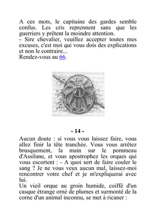 A ces mots, le capitaine des gardes semble
confus. Les cris reprennent sans que les
guerriers y prêtent la moindre attention.
- Sire chevalier, veuillez accepter toutes mes
excuses, c'est moi qui vous dois des explications
et non le contraire...
Rendez-vous au 66.
- 14 -
Aucun doute : si vous vous laissez faire, vous
allez finir la tête tranchée. Vous vous arrêtez
brusquement, la main sur le pommeau
d'Assilane, et vous apostrophez les orques qui
vous escortent : - A quoi sert de faire couler le
sang ? Je ne vous veux aucun mal, laissez-moi
rencontrer votre chef et je m'expliquerai avec
lui.
Un vieil orque au groin humide, coiffé d'un
casque étrange orné de plumes et surmonté de la
corne d'un animal inconnu, se met à ricaner :
 