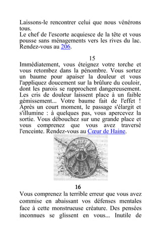 Laissons-le rencontrer celui que nous vénérons
tous.
Le chef de l'escorte acquiesce de la tête et vous
pousse sans ménagements vers les rives du lac.
Rendez-vous au 206.
15
Immédiatement, vous éteignez votre torche et
vous retombez dans la pénombre. Vous sortez
un baume pour apaiser la douleur et vous
l'appliquez doucement sur la brûlure du couloir,
dont les parois se rapprochent dangereusement.
Les cris de douleur laissent place à un faible
gémissement... Votre baume fait de l'effet !
Après un court moment, le passage s'élargit et
s'illumine : à quelques pas, vous apercevez la
sortie. Vous débouchez sur une grande place et
vous comprenez que vous avez traversé
l'enceinte. Rendez-vous au Cœur de Haine.
16
Vous comprenez la terrible erreur que vous avez
commise en abaissant vos défenses mentales
face à cette monstrueuse créature. Des pensées
inconnues se glissent en vous... Inutile de
 