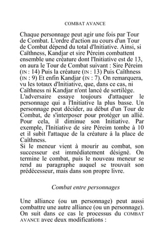 COMBAT AVANCE
Chaque personnage peut agir une fois par Tour
de Combat. L'ordre d'action au cours d'un Tour
de Combat dépend du total d'Initiative. Ainsi, si
Caïthness, Kandjar et sire Péreim combattent
ensemble une créature dont l'Initiative est de 13,
on aura le Tour de Combat suivant : Sire Péreim
(IN : 14) Puis la créature (IN : 13) Puis Caïthness
(IN : 9) Et enfin Kandjar (IN : 7). On remarquera,
vu les totaux d'Initiative, que, dans ce cas, ni
Caïthness ni Kandjar n'ont lancé de sortilège.
L'adversaire essaye toujours d'attaquer le
personnage qui a l'Initiative la plus basse. Un
personnage peut décider, au début d'un Tour de
Combat, de s'interposer pour protéger un allié.
Pour cela, il diminue son Initiative. Par
exemple, l'Initiative de sire Péreim tombe à 10
et il subit l'attaque de la créature à la place de
Caïthness.
Si le meneur vient à mourir au combat, son
successeur est immédiatement désigné. On
termine le combat, puis le nouveau meneur se
rend au paragraphe auquel se trouvait son
prédécesseur, mais dans son propre livre.
Combat entre personnages
Une alliance (ou un personnage) peut aussi
combattre une autre alliance (ou un personnage).
On suit dans ce cas le processus du COMBAT
AVANCE avec deux modifications :
 
