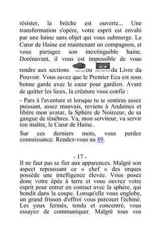 résister, la brèche est ouverte... Une
transformation s'opère, votre esprit est envahi
par une haine sans objet qui vous submerge. Le
Cœur de Haine est maintenant un compagnon, et
vous partagez son inextinguible haine.
Dorénavant, il vous est impossible de vous
rendre aux sections ou du Livre du
Pouvoir. Vous savez que le Premier Ecu est sous
bonne garde avec le cœur pour gardien. Avant
de quitter les lieux, la créature vous confie :
- Pars à l'aventure et lorsque tu te sentiras assez
puissant, assez mauvais, reviens à Andaines et
libère mon avatar, la Sphère de Noirceur, de sa
gangue de ténèbres. Va, mon serviteur, va servir
ton maître, le Cœur de Haine.
Sur ces derniers mots, vous perdez
connaissance. Rendez-vous au 89.
- 17 -
Il ne faut pas se fier aux apparences. Malgré son
aspect repoussant ce « chef » des orques
possède une intelligence élevée. Vous posez
donc votre épée à terre et vous ouvrez votre
esprit pour entrer en contact avec la sphère, qui
bondit dans la coupe. Lorsqu'elle vous englobe,
un grand frisson d'effroi vous parcourt l'échiné.
Les yeux fermés, tendu et concentré, vous
essayez de communiquer. Malgré tous vos
 