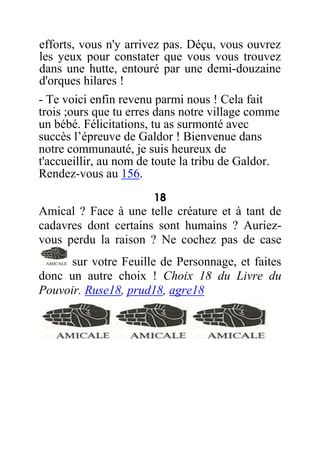 efforts, vous n'y arrivez pas. Déçu, vous ouvrez
les yeux pour constater que vous vous trouvez
dans une hutte, entouré par une demi-douzaine
d'orques hilares !
- Te voici enfin revenu parmi nous ! Cela fait
trois ;ours que tu erres dans notre village comme
un bébé. Félicitations, tu as surmonté avec
succès l’épreuve de Galdor ! Bienvenue dans
notre communauté, je suis heureux de
t'accueillir, au nom de toute la tribu de Galdor.
Rendez-vous au 156.
18
Amical ? Face à une telle créature et à tant de
cadavres dont certains sont humains ? Auriez-
vous perdu la raison ? Ne cochez pas de case
sur votre Feuille de Personnage, et faites
donc un autre choix ! Choix 18 du Livre du
Pouvoir. Ruse18, prud18, agre18
 