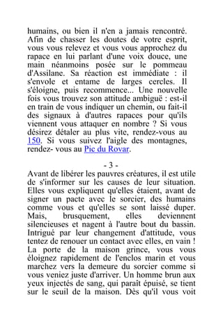 humains, ou bien il n'en a jamais rencontré.
Afin de chasser les doutes de votre esprit,
vous vous relevez et vous vous approchez du
rapace en lui parlant d'une voix douce, une
main néanmoins posée sur le pommeau
d'Assilane. Sa réaction est immédiate : il
s'envole et entame de larges cercles. Il
s'éloigne, puis recommence... Une nouvelle
fois vous trouvez son attitude ambiguë : est-il
en train de vous indiquer un chemin, ou fait-il
des signaux à d'autres rapaces pour qu'ils
viennent vous attaquer en nombre ? Si vous
désirez détaler au plus vite, rendez-vous au
150. Si vous suivez l'aigle des montagnes,
rendez- vous au Pic du Rovar.
- 3 -
Avant de libérer les pauvres créatures, il est utile
de s'informer sur les causes de leur situation.
Elles vous expliquent qu'elles étaient, avant de
signer un pacte avec le sorcier, des humains
comme vous et qu'elles se sont laissé duper.
Mais, brusquement, elles deviennent
silencieuses et nagent à l'autre bout du bassin.
Intrigué par leur changement d'attitude, vous
tentez de renouer un contact avec elles, en vain !
La porte de la maison grince, vous vous
éloignez rapidement de l'enclos marin et vous
marchez vers la demeure du sorcier comme si
vous veniez juste d'arriver. Un homme brun aux
yeux injectés de sang, qui paraît épuisé, se tient
sur le seuil de la maison. Dès qu'il vous voit
 