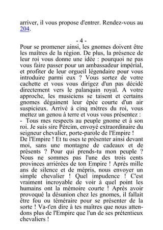 arriver, il vous propose d'entrer. Rendez-vous au
204.
- 4 -
Pour se promener ainsi, les gnomes doivent être
les maîtres de la région. De plus, la présence de
leur roi vous donne une idée : pourquoi ne pas
vous faire passer pour un ambassadeur impérial,
et profiter de leur orgueil légendaire pour vous
introduire parmi eux ? Vous sortez de votre
cachette et vous vous dirigez d'un pas décidé
directement vers le palanquin royal. A votre
approche, les musiciens se taisent et certains
gnomes dégainent leur épée courte d'un air
suspicieux. Arrivé à cinq mètres du roi, vous
mettez un genou à terre et vous vous présentez :
- Tous mes respects au peuple gnome et à son
roi. Je suis sire Pércim, envoyé extraordinaire du
seigneur chevalier, porte-parole de l'Empire !
De l'Empire ! Et tu oses te présenter ainsi devant
moi, sans une montagne de cadeaux et de
présents ? Pour qui prends-tu mon peuple ?
Nous ne sommes pas l'une des trois cents
provinces arriérées de ton Empire ! Après mille
ans de silence et de mépris, nous envoyer un
simple chevalier ! Quel impudence ! C'est
vraiment incroyable de voir à quel point les
humains ont la mémoire courte ! Après avoir
provoqué la désunion chez les gnomes, il fallait
être fou ou téméraire pour se présenter de la
sorte ! Va-t'en dire à tes maîtres que nous atten-
dons plus de l'Empire que l'un de ses prétentieux
chevaliers !
 