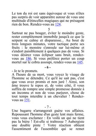 Le ton du roi est sans équivoque et vous n'êtes
pas surpris de voir apparaître autour de vous une
multitude d'étincelles magiques qui ne présagent
rien de bon. Rendez-vous au 124.
5
Surtout ne pas bouger, éviter le moindre geste,
rester complètement immobile jusqu'à ce que le
serpent se calme et disparaisse... Au bout de
trois longues minutes, votre tactique porte ses
fruits : le monstre s'enroule sur lui-même et
s'endort paisiblement à quelques pas de vous. Si
vous désirez vous éclipser sans bruit, rendez-
vous au 186. Si vous préférez porter un coup
mortel sur le cobra assoupi, rendez-vous au 145.
- 6 -
- Je te le promets.
A l'heure de sa mort, vous voyez le visage de
l'homme se détendre. Ce qu'il ne sait pas, c'est
que vous avez promis et non juré ! Ainsi, son
âme trouve le repos et, de votre côté, il vous
suffira de rompre une simple promesse donnée à
un inconnu et non de vous parjurer, chose de
tout temps interdite à un chevalier ! Rendez-
vous au 151.
- 7 -
Une bagarre n'arrangerait guère vos affaires.
Repoussant l'homme d'un geste lent mais ferme,
vous vous exclamez : En voilà un qui ne tient
pas la bière ! Est-elle si traîtresse ? Aubergiste
une double pinte ! Votre réaction obtient
l'assentiment de l'assemblée qui se remet
 
