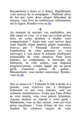 bruyamment à boire et à fumer. Rapidement,
vous trouvez de la compagnie : l'habituel pilier
de bar qui, entre deux chopes débordant de
mousse, vous livre de nombreuses informations
sur la région. Rendez-vous au 86.
- 8 -
Au moment de secourir vos semblables, une
idée surgit en vous : et si tout ceci n'était qu'une
mise en scène destinée à étudier votre
comportement ? Après tout, vous arrivez dans
cette bataille d'une manière plutôt inattendue,
n'est-ce pas ? Persuadé d'avoir trouvé
l'explication de votre présence ici, vous
interrogez à voix haute la créature intelligente
responsable de votre situation. Pour toute
réponse, les combattants, la barricade, les
bâtiments, la ville entière, tout disparaît
progressivement, comme happé par un passé
qu'ils n'auraient jamais dû quitter...
Brusquement, vous perdez conscience. Rendez-
vous au 80.
- 9 -
Que se passe-t-il ? Tournant la tête à droite et à
gauche, vous n'arrivez pas à distinguer
nettement ce qui vous entoure, sauf ces
créatures monstrueuses. Avant que l'une d'elles
ne vous touche, vous vous pincez fortement.
Aucune douleur ne répond à votre geste !
Maintenant, vous en êtes certain : tout ceci n'est
qu'un cauchemar ! Vous éclatez de rire, vous
insultez les créatures surgies de votre
 