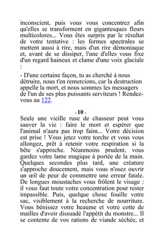 inconscient, puis vous vous concentrez afin
qu'elles se transforment en gigantesques fleurs
multicolores... Vous êtes surpris par le résultat
de votre tentative : les formes spectrales se
mettent aussi à rire, mais d'un rire démoniaque
et, avant de se dissiper, l'une d'elles vous fixe
d'un regard haineux et clame d'une voix glaciale
:
- D'une certaine façon, tu as cherché à nous
détruire, nous t'en remercions, car la destruction
appelle la mort, et nous sommes les messagers
de l'un de ses plus puissants serviteurs ! Rendez-
vous au 122.
- 10 -
Seule une vieille ruse de chasseur peut vous
sauver la vie : faire le mort et espérer que
l'animal n'aura pas trop faim... Votre décision
est prise ! Vous jetez votre torche et vous vous
allongez, prêt à retenir votre respiration si la
bête s'approche. Néanmoins prudent, vous
gardez votre lame magique à portée de la main.
Quelques secondes plus tard, une créature
s'approche doucement, mais vous n'osez ouvrir
un œil de peur de commettre une erreur fatale.
De longues moustaches vous frôlent le visage :
il vous faut toute votre concentration pour rester
impassible. Puis, quelque chose fouille votre
sac, visiblement à la recherche de nourriture.
Vous bénissez votre heaume et votre cotte de
mailles d'avoir dissuadé l'appétit du monstre... Il
se contente de vos rations de viande séchée, et
 