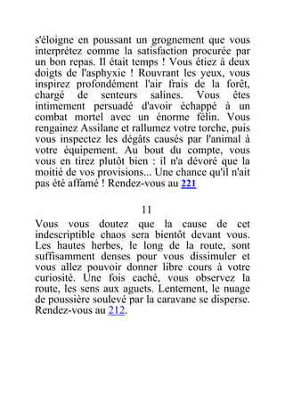 s'éloigne en poussant un grognement que vous
interprétez comme la satisfaction procurée par
un bon repas. Il était temps ! Vous étiez à deux
doigts de l'asphyxie ! Rouvrant les yeux, vous
inspirez profondément l'air frais de la forêt,
chargé de senteurs salines. Vous êtes
intimement persuadé d'avoir échappé à un
combat mortel avec un énorme félin. Vous
rengainez Assilane et rallumez votre torche, puis
vous inspectez les dégâts causés par l'animal à
votre équipement. Au bout du compte, vous
vous en tirez plutôt bien : il n'a dévoré que la
moitié de vos provisions... Une chance qu'il n'ait
pas été affamé ! Rendez-vous au 221
11
Vous vous doutez que la cause de cet
indescriptible chaos sera bientôt devant vous.
Les hautes herbes, le long de la route, sont
suffisamment denses pour vous dissimuler et
vous allez pouvoir donner libre cours à votre
curiosité. Une fois caché, vous observez la
route, les sens aux aguets. Lentement, le nuage
de poussière soulevé par la caravane se disperse.
Rendez-vous au 212.
 