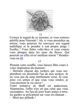 12
Croisez le regard de ce monstre, et vous resterez
pétrifié pour l'éternité ! Ah, si vous possédiez un
miroir, vous pourriez lui renvoyer son regard
maléfique et le prendre à son propre piège !
Eurêka ! Vous faites volte-face et vous courez
vous plonger dans les eaux du fleuve. Qui
pourrait en effet rêver meilleur miroir ? Rendez-
vous au 68.
13
Prenant votre souffle, vous laissez libre cours à
votre inspiration du moment :
- Derrière chacun des rochers qui vous sur-
plombent est dissimulé l'un de mes archers. Je
ne veux pas de sang inutilement versé. Si vous
jetez vos armes et que vous vous rendez, je
vous promets la vie sauve !
Votre tentative de bluff est audacieuse.
Néanmoins, l'effet n'en est pas celui que vous
escomptiez. Au lieu de jeter leurs armes à terre,
les gardes se précipitent sur vous en clamant :
- Mort aux pillards !
 