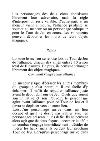 Les personnages des deux côtés choisissent
librement leur adversaire, mais la règle
d'interposition reste valable. D'autre part, si un
meneur vient à mourir, l'alliance perdante se
soumet au meneur ou au personnage vainqueur
pour le Tour de Jeu en cours. Les vainqueurs
peuvent dépouiller les morts de leurs objets
magiques.
Repos
Lorsque le meneur se repose lors du Tour de Jeu
de l'alliance, chacun des alliés enlève 10 à son
total de Blessures. De plus, ils peuvent échanger
librement des objets magiques.
Comment rompre une alliance
Le meneur risque d'écraser les autres membres
du groupe ; c'est pourquoi il est facile d'y
échapper. Il suffit de répudier l'alliance juste
avant le début du Tour de Jeu. Quels que soient
son Initiative et son Pouvoir, le personnage
agira avant l'alliance pour ce Tour de Jeu et il
devra se déplacer vers un autre lieu.
Lorsqu'un personnage arrive dans un lieu
occupé et qu'il ne désire pas s'allier avec les
personnages présents, il les défie. Ils ne peuvent
alors agir que de deux façons : accepter le défi :
un combat s'engage immédiatement ; décider de
libérer les lieux, mais ils perdent leur prochain
Tour de Jeu. Lorsqu'un personnage arrive dans
 