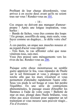 Profitant de leur charge désordonnée, vous
arrivez à en occire deux avant qu'ils ne soient
tous sur vous ! Rendez-vous au 101.
- 14 -
Ces orques ne doivent pas manquer d'amour-
propre ! Après une longue inspiration, vous
hurlez :
- Bande de lâches, vous êtes comme des loups
! En groupe, assoiffés de sang, mais seuls, vous
fuyez comme un dogdoye... Je défie votre chef
!
A ces paroles, un orque aux muscles noueux et
au regard d'acier vous répond :
- Très bien, tu vas affronter celui que nous
vénérons tous, suis-moi.
Vous êtes poussé sans ménagements vers les
rives du lac. Rendez-vous au 206.
15
Puisque cette chose monstrueuse ne semble
guère apprécier le feu, vous répandez de l'huile
sur le sol frémissant et vous y plongez votre
torche afin que les murs s'écartent et vous
permettent d'atteindre rapidement l'autre côté.
Sous vos pieds le sol bouge et vous fait perdre
l'équilibre. En une série de contractions
phénoménales, le passage essaie d'étouffer les
flammes à l'aide de votre corps ! Ballotté de
mur en mur, plongé dans l'huile brûlante, vous
n'êtes pas assez résistant pour supporter un tel
traitement et vous mourez sans pouvoir réagir...
Fin d'Aventure.
 