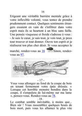 16
Erigeant une véritable barrière mentale grâce à
votre inflexible volonté, vous tentez de prendre
prudemment contact. Quelques sentiments étran-
gers essaient en vain de s'infiltrer dans votre
esprit mais ils se heurtent à un bloc sans faille.
Une pensée visqueuse et froide s'adresse à vous :
- Je suis le cœur, je sais tout, je vois tout, je peux
tout trouver et tout donner. Ouvre ton esprit et je
réaliserai ton plus cher désir. Si vous acceptez le
marché, rendez-vous au 16 Sinon, rendez-
vous au 97.
- 17 -
Vous vous allongez au fond de la coupe de bois
en tenant fermement votre épée dréssée. «
Lorsque cet horrible monstre bondira dans la
coupe, il s'empalera de lui-même sur ma lame
», pensez-vous. Rendez-vous au 78.
- 18 -
Le combat semble inévitable, à moins que...
Bien sûr ! Vous rassemblez quelques bouts de
bois mort, puis vous les allumez le plus vite
 
