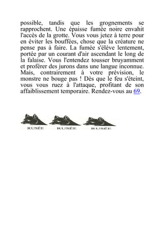 possible, tandis que les grognements se
rapprochent. Une épaisse fumée noire envahit
l'accès de la grotte. Vous vous jetez à terre pour
en éviter les bouffées, chose que la créature ne
pense pas à faire. La fumée s'élève lentement,
portée par un courant d'air ascendant le long de
la falaise. Vous l'entendez tousser bruyamment
et proférer des jurons dans une langue inconnue.
Mais, contrairement à votre prévision, le
monstre ne bouge pas ! Dès que le feu s'éteint,
vous vous ruez à l'attaque, profitant de son
affaiblissement temporaire. Rendez-vous au 69.
 