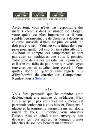 1
Après tout, vous n'êtes pas responsable des
méfaits commis dans le monde de Dorgan,
votre quête est plus importante et il vous
semble peu raisonnable de chercher à découvrir
ce qu'on surveille si bien. De plus, ce soldat ne
doit pas être seul. Vous ne vous faites donc pas
prier pour quitter cet endroit sans plus attendre.
Au bout du compte, ces campements ne sont
pas aussi sympathiques que vous le pensiez,
votre cotte de mailles est salie par la poussière,
et il s'en est fallu de peu pour que vous soyez
renversé par un cavalier trop pressé ! Vous
quittez donc ce quartier sans regrets. Fin
d'Exploration du quartier des Campements.
Rendez-vous à Sélartz.
- 2 -
Vous êtes persuadé que le moindre geste
déclencherait une attaque du prédateur. Bien
sûr, il ne peut pas vous tuer mais, même s'il
parvenait seulement à vous blesser, l'immensité
glacée et la tourmente auraient sans nul doute
raison de vous... Immobile, vous observez
l'oiseau plus en détail : son envergure doit
dépasser les trois mètres, les longues plumes
blanches de son dos forment un contraste
 