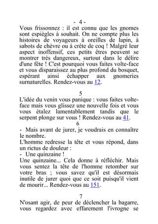 - 4 -
Vous frissonnez : il est connu que les gnomes
sont espiègles à souhait. On ne compte plus les
histoires de voyageurs à oreilles de lapin, à
sabots de chèvre ou à crête de coq ! Malgré leur
aspect inoffensif, ces petits êtres peuvent se
montrer très dangereux, surtout dans le délire
d'une fête ! C'est pourquoi vous faites volte-face
et vous disparaissez au plus profond du bosquet,
espérant ainsi échapper aux gnomeries
surnaturelles. Rendez-vous au 12.
5
L'idée du venin vous panique : vous faites volte-
face mais vous glissez une nouvelle fois et vous
vous étalez lamentablement tandis que le
serpent plonge sur vous ! Rendez-vous au 41.
6
- Mais avant de jurer, je voudrais en connaître
le nombre.
L'homme redresse la tête et vous répond, dans
un rictus de douleur :
- Une quinzaine !
Une quinzaine... Cela donne à réfléchir. Mais
vous sentez la tête de l'homme retomber sur
votre bras ; vous savez qu'il est désormais
inutile de jurer quoi que ce soit puisqu'il vient
de mourir... Rendez-vous au 151.
7
N'osant agir, de peur de déclencher la bagarre,
vous regardez avec effarement l'ivrogne se
 