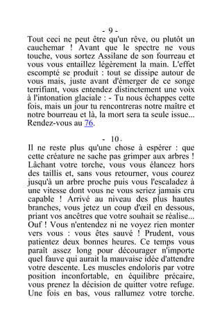 - 9 -
Tout ceci ne peut être qu'un rêve, ou plutôt un
cauchemar ! Avant que le spectre ne vous
touche, vous sortez Assilane de son fourreau et
vous vous entaillez légèrement la main. L'effet
escompté se produit : tout se dissipe autour de
vous mais, juste avant d'émerger de ce songe
terrifiant, vous entendez distinctement une voix
à l'intonation glaciale : - Tu nous échappes cette
fois, mais un jour tu rencontreras notre maître et
notre bourreau et là, la mort sera ta seule issue...
Rendez-vous au 76.
- 10 -
Il ne reste plus qu'une chose à espérer : que
cette créature ne sache pas grimper aux arbres !
Lâchant votre torche, vous vous élancez hors
des taillis et, sans vous retourner, vous courez
jusqu'à un arbre proche puis vous l'escaladez à
une vitesse dont vous ne vous seriez jamais cru
capable ! Arrivé au niveau des plus hautes
branches, vous jetez un coup d'œil en dessous,
priant vos ancêtres que votre souhait se réalise...
Ouf ! Vous n'entendez ni ne voyez rien monter
vers vous : vous êtes sauvé ! Prudent, vous
patientez deux bonnes heures. Ce temps vous
paraît assez long pour décourager n'importe
quel fauve qui aurait la mauvaise idée d'attendre
votre descente. Les muscles endoloris par votre
position inconfortable, en équilibre précaire,
vous prenez la décision de quitter votre refuge.
Une fois en bas, vous rallumez votre torche.
 