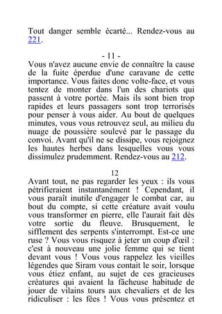 Tout danger semble écarté... Rendez-vous au
221.
- 11 -
Vous n'avez aucune envie de connaître la cause
de la fuite éperdue d'une caravane de cette
importance. Vous faites donc volte-face, et vous
tentez de monter dans l'un des chariots qui
passent à votre portée. Mais ils sont bien trop
rapides et leurs passagers sont trop terrorisés
pour penser à vous aider. Au bout de quelques
minutes, vous vous retrouvez seul, au milieu du
nuage de poussière soulevé par le passage du
convoi. Avant qu'il ne se dissipe, vous rejoignez
les hautes herbes dans lesquelles vous vous
dissimulez prudemment. Rendez-vous au 212.
12
Avant tout, ne pas regarder les yeux : ils vous
pétrifieraient instantanément ! Cependant, il
vous paraît inutile d'engager le combat car, au
bout du compte, si cette créature avait voulu
vous transformer en pierre, elle l'aurait fait dès
votre sortie du fleuve. Brusquement, le
sifflement des serpents s'interrompt. Est-ce une
ruse ? Vous vous risquez à jeter un coup d'œil :
c'est à nouveau une jolie femme qui se tient
devant vous ! Vous vous rappelez les vieilles
légendes que Siram vous contait le soir, lorsque
vous étiez enfant, au sujet de ces gracieuses
créatures qui avaient la fâcheuse habitude de
jouer de vilains tours aux chevaliers et de les
ridiculiser : les fées ! Vous vous présentez et
 