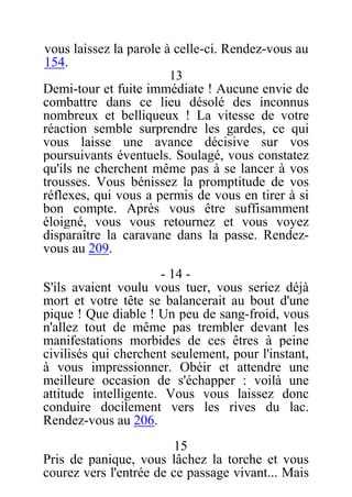 vous laissez la parole à celle-ci. Rendez-vous au
154.
13
Demi-tour et fuite immédiate ! Aucune envie de
combattre dans ce lieu désolé des inconnus
nombreux et belliqueux ! La vitesse de votre
réaction semble surprendre les gardes, ce qui
vous laisse une avance décisive sur vos
poursuivants éventuels. Soulagé, vous constatez
qu'ils ne cherchent même pas à se lancer à vos
trousses. Vous bénissez la promptitude de vos
réflexes, qui vous a permis de vous en tirer à si
bon compte. Après vous être suffisamment
éloigné, vous vous retournez et vous voyez
disparaître la caravane dans la passe. Rendez-
vous au 209.
- 14 -
S'ils avaient voulu vous tuer, vous seriez déjà
mort et votre tête se balancerait au bout d'une
pique ! Que diable ! Un peu de sang-froid, vous
n'allez tout de même pas trembler devant les
manifestations morbides de ces êtres à peine
civilisés qui cherchent seulement, pour l'instant,
à vous impressionner. Obéir et attendre une
meilleure occasion de s'échapper : voilà une
attitude intelligente. Vous vous laissez donc
conduire docilement vers les rives du lac.
Rendez-vous au 206.
15
Pris de panique, vous lâchez la torche et vous
courez vers l'entrée de ce passage vivant... Mais
 