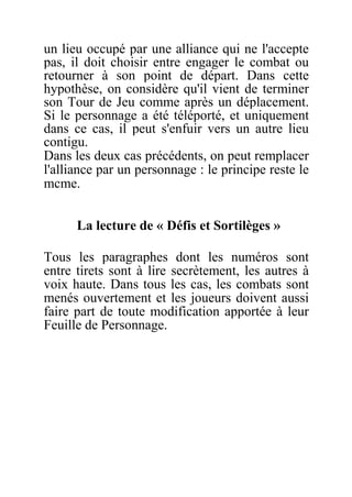 un lieu occupé par une alliance qui ne l'accepte
pas, il doit choisir entre engager le combat ou
retourner à son point de départ. Dans cette
hypothèse, on considère qu'il vient de terminer
son Tour de Jeu comme après un déplacement.
Si le personnage a été téléporté, et uniquement
dans ce cas, il peut s'enfuir vers un autre lieu
contigu.
Dans les deux cas précédents, on peut remplacer
l'alliance par un personnage : le principe reste le
mcme.
La lecture de « Défis et Sortilèges »
Tous les paragraphes dont les numéros sont
entre tirets sont à lire secrètement, les autres à
voix haute. Dans tous les cas, les combats sont
menés ouvertement et les joueurs doivent aussi
faire part de toute modification apportée à leur
Feuille de Personnage.
 