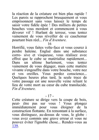 la réaction de la créature est bien plus rapide !
Les parois se rapprochent brusquement et vous
emprisonnent sans vous laissez le temps de
saisir votre fidèle épée ! Des milliers de petites
bouches vous mordent et commencent à vous
dévorer vif ! Hurlant de terreur, vous tentez
vainement de vous réveiller de ce cauchemar
pourtant bien réel... Fin d'Aventure.
16
Horrifié, vous faites volte-face et vous courez à
perdre haleine. Englué dans une substance
corro- sive et visqueuse, vous réalisez avec
effroi que le cube se matérialise rapidement...
Dans un ultime hurlement, vous tentez
vainement de vous dégager, mais cette matière
vivante s'engouffre dans votre bouche, votre nez
et vos oreilles. Vous perdez conscience...
Quelques heures plus tard, la seule trace de
votre passage est une nouvelle veine reliant le
lieu de votre mort au cœur du cube translucide.
Fin d'Aventure.
- 17 -
Cette créature se dirige vers la coupe de bois,
peut- être pas sur vous ! Vous plongez
immédiatement pour vous éloigner de la
construction flottante. En remontant à la surface,
vous distinguez, au-dessus de vous, le globe :
vous avez commis une grave erreur et vous ne
pouvez éviter l'ignoble chose... Rendez-vous au
139.
 