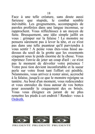 18
Face à une telle créature, sans doute aussi
furieuse que stupide, le combat semble
inévitable. Les grognements, accompagnés de
paroles proférées dans une langue inconnue, se
rapprochent. Vous réfléchissez à un moyen de
fuite. Brusquement, une idée simple jaillit en
vous : grimper sur la falaise ! Le monstre ne
pensera sûrement pas à lever la tête, et ce n'est
pas dans une telle puanteur qu'il parviendra à
vous sentir ! A peine vous êtes-vous hissé au-
dessus du seuil de la grotte que les ossements
craquent sous le poids énorme de la chose. Vous
réprimez l'envie de jeter un coup d'œil : ce n'est
pas le moment de dévoiler votre présence !
Votre posi tion devient inconfortable et la sueur
perle sur votre front tant l'effort est pénible.
Néanmoins, vous arrivez à rester ainsi, accroché
à la falaise, jusqu'à ce que le monstre rejoigne sa
tanière. Au bout d'un moment, vous redescendez
et vous enroulez du tissu autour de vos bottes
pour assourdir le craquement des os brisés.
Vous vous éloignez en jurant de ne plus
remettre les pieds à cet endroit ! Rendez- vous à
Ordreth.
 