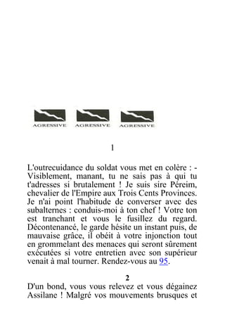 1
L'outrecuidance du soldat vous met en colère : -
Visiblement, manant, tu ne sais pas à qui tu
t'adresses si brutalement ! Je suis sire Péreim,
chevalier de l'Empire aux Trois Cents Provinces.
Je n'ai point l'habitude de converser avec des
subalternes : conduis-moi à ton chef ! Votre ton
est tranchant et vous le fusillez du regard.
Décontenancé, le garde hésite un instant puis, de
mauvaise grâce, il obéit à votre injonction tout
en grommelant des menaces qui seront sûrement
exécutées si votre entretien avec son supérieur
venait à mal tourner. Rendez-vous au 95.
2
D'un bond, vous vous relevez et vous dégainez
Assilane ! Malgré vos mouvements brusques et
 