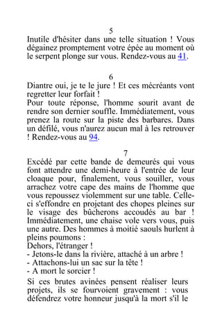 5
Inutile d'hésiter dans une telle situation ! Vous
dégainez promptement votre épée au moment où
le serpent plonge sur vous. Rendez-vous au 41.
6
Diantre oui, je te le jure ! Et ces mécréants vont
regretter leur forfait !
Pour toute réponse, l'homme sourit avant de
rendre son dernier souffle. Immédiatement, vous
prenez la route sur la piste des barbares. Dans
un défilé, vous n'aurez aucun mal à les retrouver
! Rendez-vous au 94.
7
Excédé par cette bande de demeurés qui vous
font attendre une demi-heure à l'entrée de leur
cloaque pour, finalement, vous souiller, vous
arrachez votre cape des mains de l'homme que
vous repoussez violemment sur une table. Celle-
ci s'effondre en projetant des chopes pleines sur
le visage des bûcherons accoudés au bar !
Immédiatement, une chaise vole vers vous, puis
une autre. Des hommes à moitié saouls hurlent à
pleins poumons :
Dehors, l'étranger !
- Jetons-le dans la rivière, attaché à un arbre !
- Attachons-lui un sac sur la tête !
- A mort le sorcier !
Si ces brutes avinées pensent réaliser leurs
projets, ils se fourvoient gravement : vous
défendrez votre honneur jusqu'à la mort s'il le
 