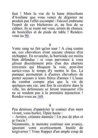 faut ! Mais la vue de la lame étincelante
d'Assilane que vous venez de dégainer ne
produit pas l'effet escompté : l'alcool embrume
l'esprit de ces bûcherons et, au lieu de se
calmer, ils se ruent sur vous, armés de chaises,
de bouteilles et de pieds de table ! Rendez-
vous au 90.
8
Votre sang ne fait qu'un tour ! A cinq contre
un, ces chevaliers n'ont aucune chance d'en
réchapper. En revanche, la barricade est moins
bien défendue : si vous parveniez à vous
glisser discrètement près d'un des chariots
renversés qui bloquent la voie, peut-être
auriez-vous le temps d'y mettre le feu. La
panique permettrait à d'autres chevaliers de
porter secours à leurs frères d'armes ! L'issue
du combat compte plus que la vie de
quelques-uns car, une fois la cavalerie dans la
ville, les défenseurs se feront massacrer s'ils
ne se rendent pas à la première injonction !
Rendez-vous au 169.
9
Peu désireux d'apprécier le contact d'un mort
vivant, vous hurlez, l'épée haute :
- Arrière, créature damnée ! Un pas de plus et
je t'occis !
Néanmoins, le monstre continue son avance,
ignorant votre avertissement. Inutile de
tergiverser ! Vous frappez d'un ample coup de
 