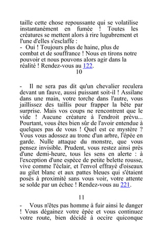 taille cette chose repoussante qui se volatilise
instantanément en fumée ! Toutes les
créatures se mettent alors à rire lugubrement et
l'une d'elles s'esclaffe :
- Oui ! Toujours plus de haine, plus de
combat et de souffrance ! Nous en tirons notre
pouvoir et nous pouvons alors agir dans la
réalité ! Rendez-vous au 122.
10
- Il ne sera pas dit qu'un chevalier reculera
devant un fauve, aussi puissant soit-il ! Assilane
dans une main, votre torche dans l'autre, vous
jaillissez des taillis pour frapper la bête par
surprise. Mais vos coups ne rencontrent que le
vide ! Aucune créature à l'endroit prévu...
Pourtant, vous êtes bien sûr de l'avoir entendue à
quelques pas de vous ! Quel est ce mystère ?
Vous vous adossez au tronc d'un arbre, l'épée en
garde. Nulle attaque du monstre, que vous
pensez invisible. Prudent, vous restez ainsi près
d'une demi-heure, tous les sens en alerte : à
l'exception d'une espèce de petite belette rousse,
vive comme l'éclair, et l'envol effrayé d'oiseaux
au gilet blanc et aux pattes bleues qui s'étaient
posés à proximité sans vous voir, votre attente
se solde par un échec ! Rendez-vous au 221.
11
- Vous n'êtes pas homme à fuir ainsi le danger
! Vous dégainez votre épée et vous continuez
votre route, bien décidé à occire quiconque
 