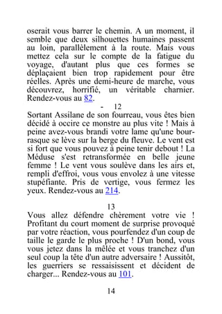 oserait vous barrer le chemin. A un moment, il
semble que deux silhouettes humaines passent
au loin, parallèlement à la route. Mais vous
mettez cela sur le compte de la fatigue du
voyage, d'autant plus que ces formes se
déplaçaient bien trop rapidement pour être
réelles. Après une demi-heure de marche, vous
découvrez, horrifié, un véritable charnier.
Rendez-vous au 82.
- 12
Sortant Assilane de son fourreau, vous êtes bien
décidé à occire ce monstre au plus vite ! Mais à
peine avez-vous brandi votre lame qu'une bour-
rasque se lève sur la berge du fleuve. Le vent est
si fort que vous pouvez à peine tenir debout ! La
Méduse s'est retransformée en belle jeune
femme ! Le vent vous soulève dans les airs et,
rempli d'effroi, vous vous envolez à une vitesse
stupéfiante. Pris de vertige, vous fermez les
yeux. Rendez-vous au 214.
13
Vous allez défendre chèrement votre vie !
Profitant du court moment de surprise provoqué
par votre réaction, vous pourfendez d'un coup de
taille le garde le plus proche ! D'un bond, vous
vous jetez dans la mêlée et vous tranchez d'un
seul coup la tête d'un autre adversaire ! Aussitôt,
les guerriers se ressaisissent et décident de
charger... Rendez-vous au 101.
14
 
