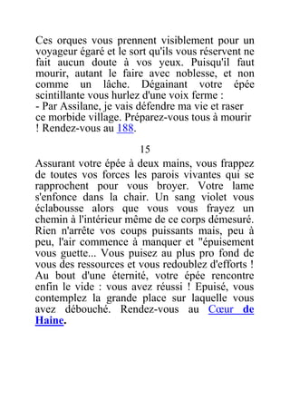 Ces orques vous prennent visiblement pour un
voyageur égaré et le sort qu'ils vous réservent ne
fait aucun doute à vos yeux. Puisqu'il faut
mourir, autant le faire avec noblesse, et non
comme un lâche. Dégainant votre épée
scintillante vous hurlez d'une voix ferme :
- Par Assilane, je vais défendre ma vie et raser
ce morbide village. Préparez-vous tous à mourir
! Rendez-vous au 188.
15
Assurant votre épée à deux mains, vous frappez
de toutes vos forces les parois vivantes qui se
rapprochent pour vous broyer. Votre lame
s'enfonce dans la chair. Un sang violet vous
éclabousse alors que vous vous frayez un
chemin à l'intérieur même de ce corps démesuré.
Rien n'arrête vos coups puissants mais, peu à
peu, l'air commence à manquer et "épuisement
vous guette... Vous puisez au plus pro fond de
vous des ressources et vous redoublez d'efforts !
Au bout d'une éternité, votre épée rencontre
enfin le vide : vous avez réussi ! Epuisé, vous
contemplez la grande place sur laquelle vous
avez débouché. Rendez-vous au Cœur de
Haine.
 