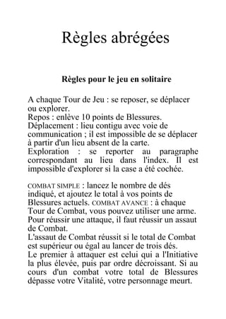 Règles abrégées
Règles pour le jeu en solitaire
A chaque Tour de Jeu : se reposer, se déplacer
ou explorer.
Repos : enlève 10 points de Blessures.
Déplacement : lieu contigu avec voie de
communication ; il est impossible de se déplacer
à partir d'un lieu absent de la carte.
Exploration : se reporter au paragraphe
correspondant au lieu dans l'index. Il est
impossible d'explorer si la case a été cochée.
COMBAT SIMPLE : lancez le nombre de dés
indiqué, et ajoutez le total à vos points de
Blessures actuels. COMBAT AVANCE : à chaque
Tour de Combat, vous pouvez utiliser une arme.
Pour réussir une attaque, il faut réussir un assaut
de Combat.
L'assaut de Combat réussit si le total de Combat
est supérieur ou égal au lancer de trois dés.
Le premier à attaquer est celui qui a l'Initiative
la plus élevée, puis par ordre décroissant. Si au
cours d'un combat votre total de Blessures
dépasse votre Vitalité, votre personnage meurt.
 