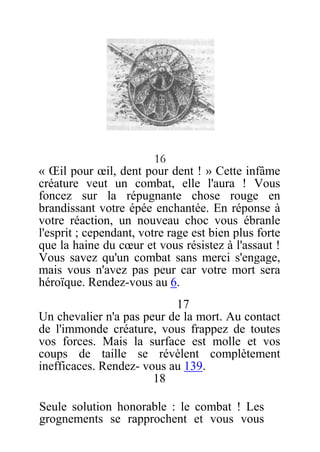 16
« Œil pour œil, dent pour dent ! » Cette infâme
créature veut un combat, elle l'aura ! Vous
foncez sur la répugnante chose rouge en
brandissant votre épée enchantée. En réponse à
votre réaction, un nouveau choc vous ébranle
l'esprit ; cependant, votre rage est bien plus forte
que la haine du cœur et vous résistez à l'assaut !
Vous savez qu'un combat sans merci s'engage,
mais vous n'avez pas peur car votre mort sera
héroïque. Rendez-vous au 6.
17
Un chevalier n'a pas peur de la mort. Au contact
de l'immonde créature, vous frappez de toutes
vos forces. Mais la surface est molle et vos
coups de taille se révèlent complètement
inefficaces. Rendez- vous au 139.
18
Seule solution honorable : le combat ! Les
grognements se rapprochent et vous vous
 