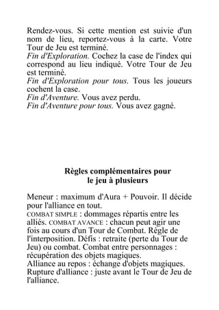 Rendez-vous. Si cette mention est suivie d'un
nom de lieu, reportez-vous à la carte. Votre
Tour de Jeu est terminé.
Fin d'Exploration. Cochez la case de l'index qui
correspond au lieu indiqué. Votre Tour de Jeu
est terminé.
Fin d'Exploration pour tous. Tous les joueurs
cochent la case.
Fin d'Aventure. Vous avez perdu.
Fin d'Aventure pour tous. Vous avez gagné.
Règles complémentaires pour
le jeu à plusieurs
Meneur : maximum d'Aura + Pouvoir. Il décide
pour l'alliance en tout.
COMBAT SIMPLE : dommages répartis entre les
alliés. COMBAT AVANCE : chacun peut agir une
fois au cours d'un Tour de Combat. Règle de
l'interposition. Défis : retraite (perte du Tour de
Jeu) ou combat. Combat entre personnages :
récupération des objets magiques.
Alliance au repos : échange d'objets magiques.
Rupture d'alliance : juste avant le Tour de Jeu de
l'alliance.
 